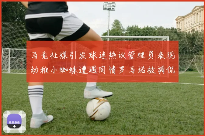 马竞社媒引发球迷热议管理员表现幼稚小蜘蛛遭遇同情罗马诺被调侃