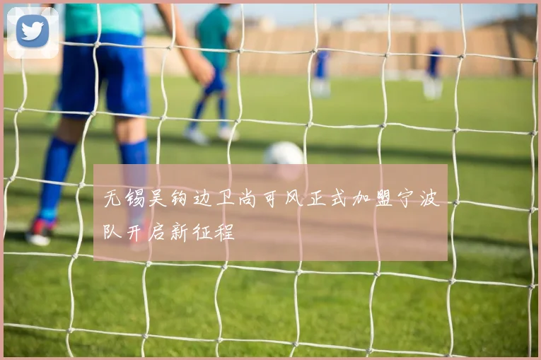 无锡吴钩边卫尚可风正式加盟宁波队开启新征程