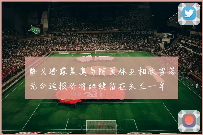 隆戈透露莱奥与阿莫林互相欣赏若无合适报价将继续留在米兰一年