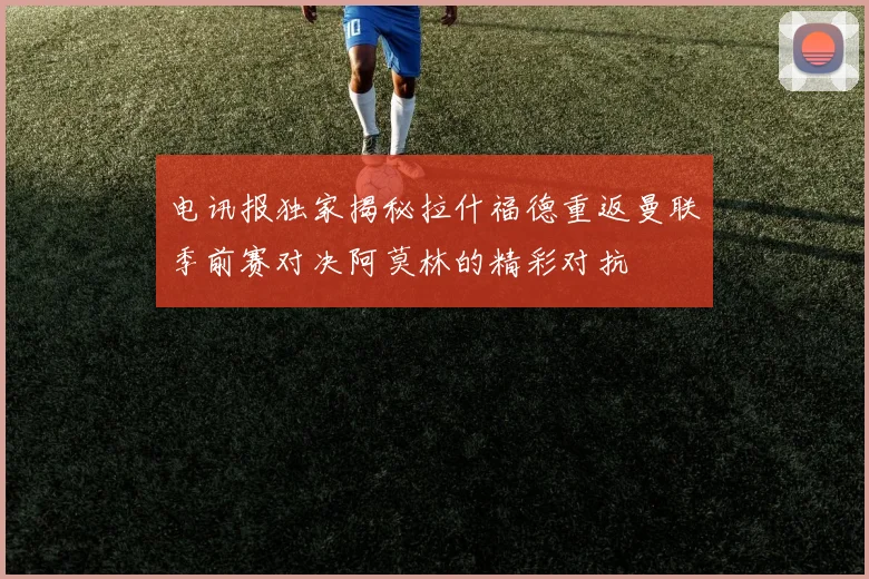 电讯报独家揭秘拉什福德重返曼联季前赛对决阿莫林的精彩对抗
