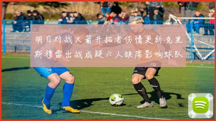 明日对战火箭开拓者伤情更新克里斯穆雷出战成疑六人缺席影响球队实力