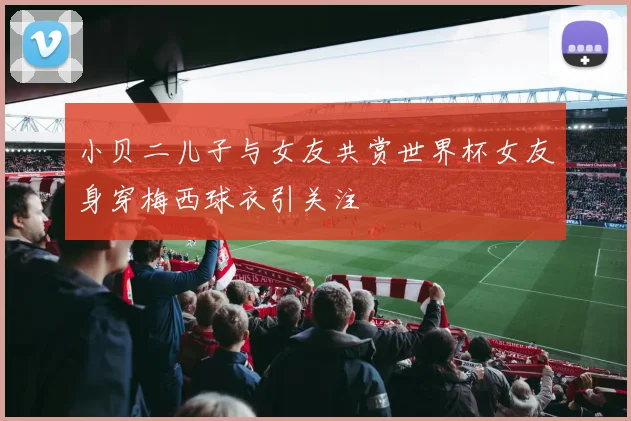 小贝二儿子与女友共赏世界杯女友身穿梅西球衣引关注