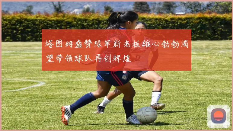 塔图姆盛赞绿军新老板雄心勃勃渴望带领球队再创辉煌