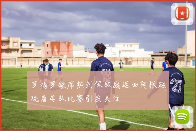 罗梅罗缺席热刺保级战返回阿根廷观看母队比赛引发关注