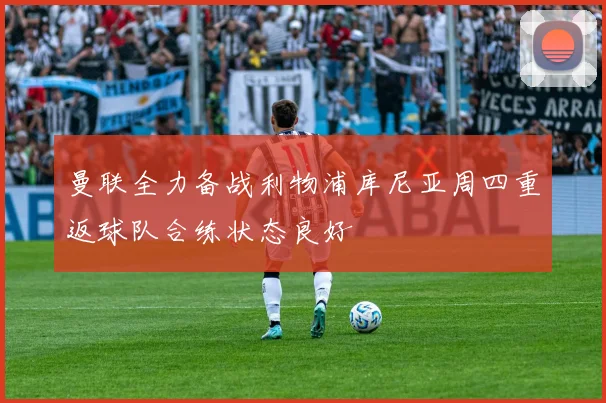 曼联全力备战利物浦库尼亚周四重返球队合练状态良好