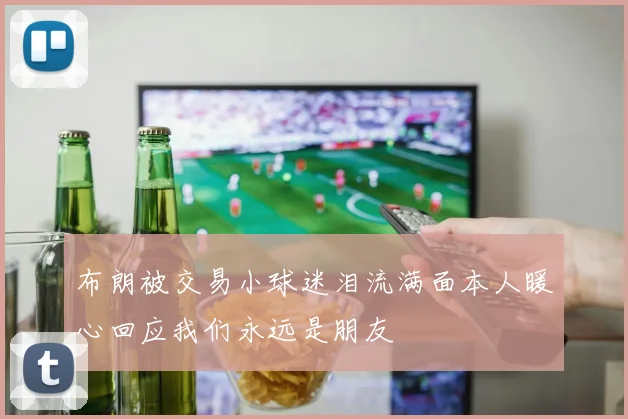 布朗被交易小球迷泪流满面本人暖心回应我们永远是朋友