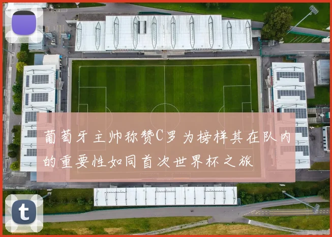 葡萄牙主帅称赞C罗为榜样其在队内的重要性如同首次世界杯之旅