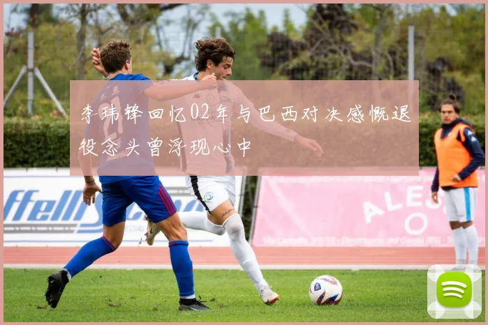 李玮锋回忆02年与巴西对决感慨退役念头曾浮现心中