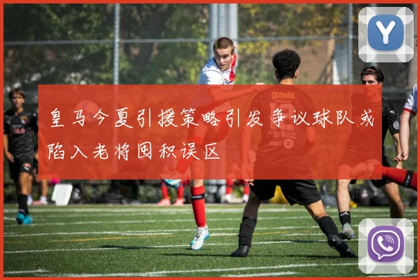 皇马今夏引援策略引发争议球队或陷入老将囤积误区