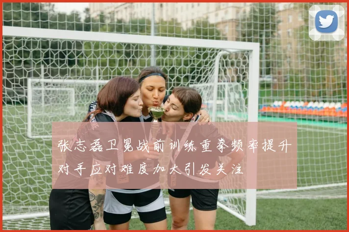 张志磊卫冕战前训练重拳频率提升对手应对难度加大引发关注