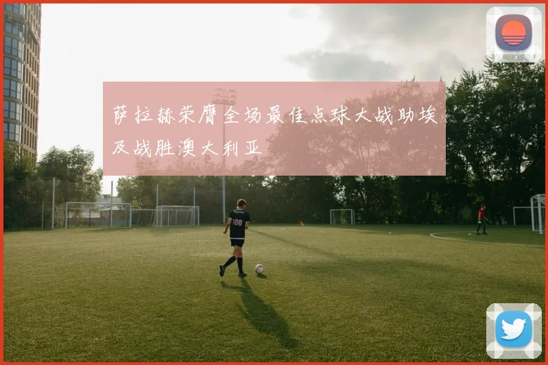 萨拉赫荣膺全场最佳点球大战助埃及战胜澳大利亚