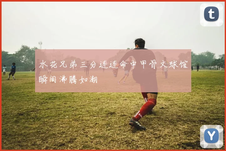 水花兄弟三分连连命中甲骨文球馆瞬间沸腾如潮