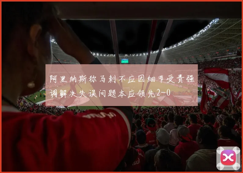 阿里纳斯称马刺不应因细节受责强调解决失误问题本应领先2-0