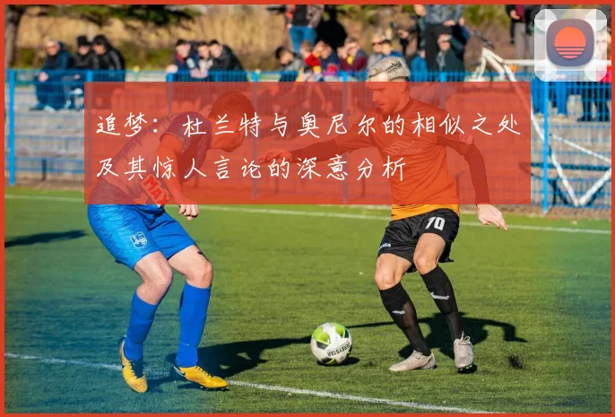 追梦：杜兰特与奥尼尔的相似之处及其惊人言论的深意分析
